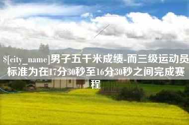 黄南男子五千米成绩-而三级运动员标准为在17分30秒至16分30秒之间完成赛程