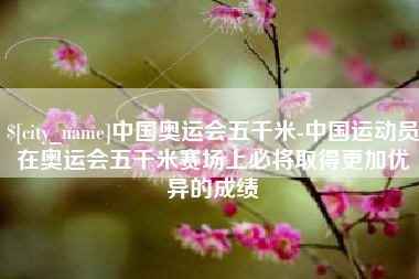 黄南中国奥运会五千米-中国运动员在奥运会五千米赛场上必将取得更加优异的成绩