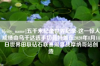 黄南五千米纪录世界纪录-这一惊人成绩由乌干达选手切普特盖在2020年8月14日世界田联钻石联赛揭幕战摩纳哥站创造