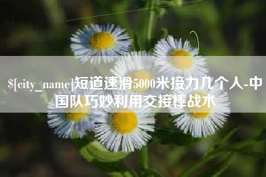 黄南短道速滑5000米接力几个人-中国队巧妙利用交接棒战术