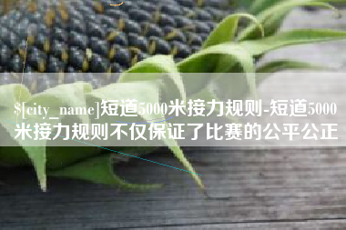 黄南短道5000米接力规则-短道5000米接力规则不仅保证了比赛的公平公正