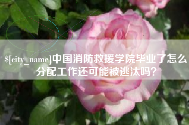 黄南中国消防救援学院毕业了怎么分配工作还可能被逃汰吗？