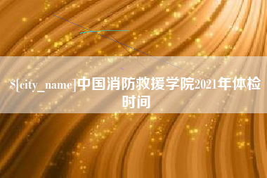 黄南中国消防救援学院2021年体检时间