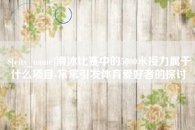 黄南滑冰比赛中的5000米接力属于什么项目-常常引发体育爱好者的探讨