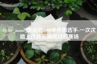 黄南奥运会5000米中国选手-一次次踏上这片充满挑战的赛场