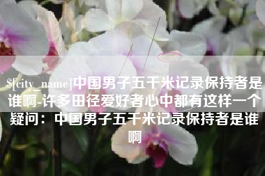黄南中国男子五千米记录保持者是谁啊-许多田径爱好者心中都有这样一个疑问：中国男子五千米记录保持者是谁啊