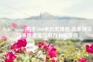黄南男子5000米历史排名-众多顶尖选手用速度与耐力书写传奇